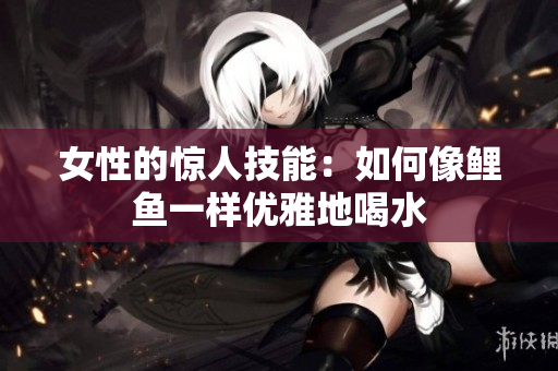女性的惊人技能：如何像鲤鱼一样优雅地喝水
