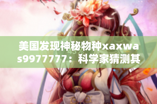 美国发现神秘物种xaxwas9977777：科学家猜测其潜在影响与生态作用