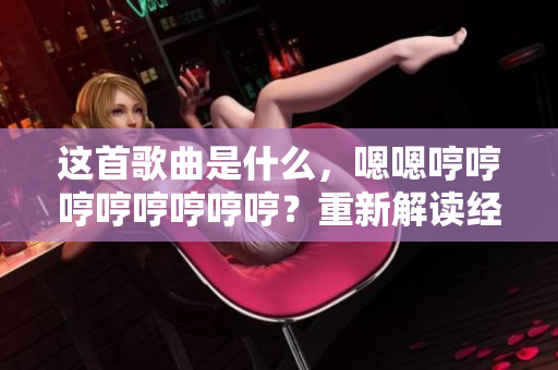 这首歌曲是什么，嗯嗯哼哼哼哼哼哼哼哼？重新解读经典，探索歌曲身世