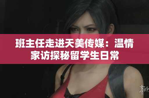 班主任走进天美传媒：温情家访探秘留学生日常
