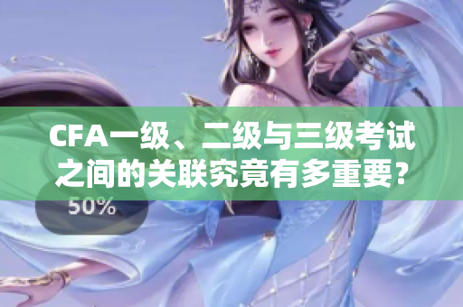 CFA一级、二级与三级考试之间的关联究竟有多重要？