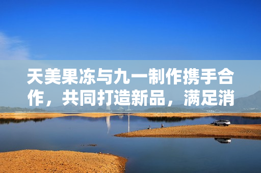 天美果冻与九一制作携手合作，共同打造新品，满足消费者口味。