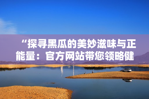 “探寻黑瓜的美妙滋味与正能量：官方网站带您领略健康生活新潮流”