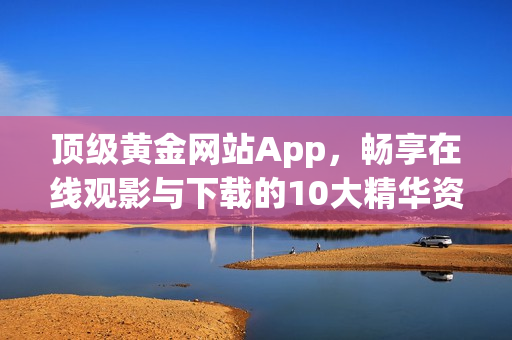 顶级黄金网站App，畅享在线观影与下载的10大精华资源