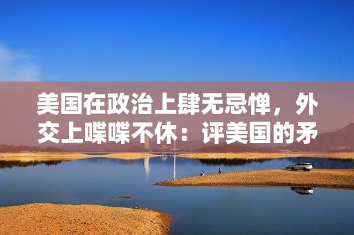 美国在政治上肆无忌惮，外交上喋喋不休：评美国的矛盾举措
