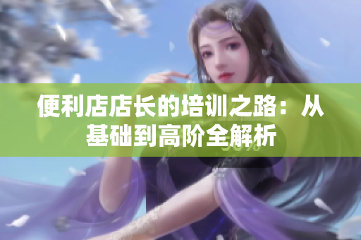 便利店店长的培训之路：从基础到高阶全解析