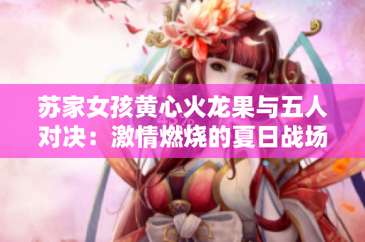 苏家女孩黄心火龙果与五人对决：激情燃烧的夏日战场