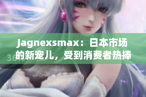 Jagnexsmax：日本市场的新宠儿，受到消费者热捧