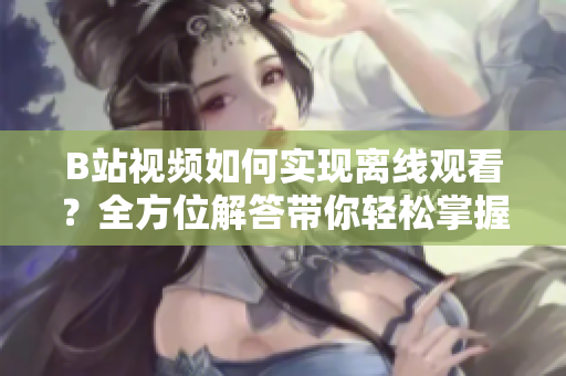 B站视频如何实现离线观看？全方位解答带你轻松掌握方法
