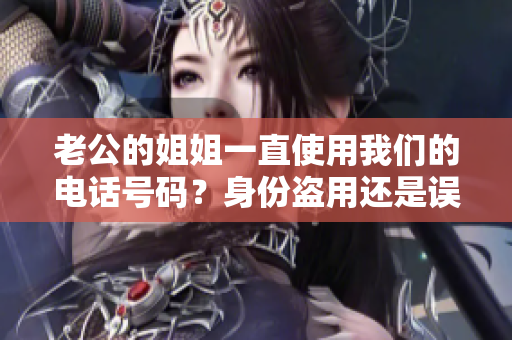 老公的姐姐一直使用我们的电话号码？身份盗用还是误会？我们遭遇了什么？