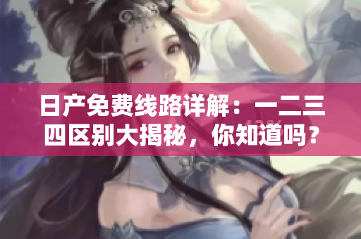 日产免费线路详解：一二三四区别大揭秘，你知道吗？