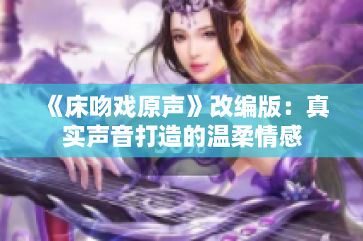 《床吻戏原声》改编版：真实声音打造的温柔情感