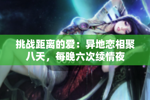 挑战距离的爱：异地恋相聚八天，每晚六次续情夜