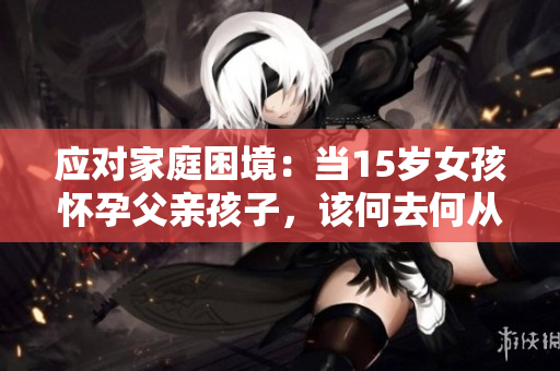 应对家庭困境：当15岁女孩怀孕父亲孩子，该何去何从？