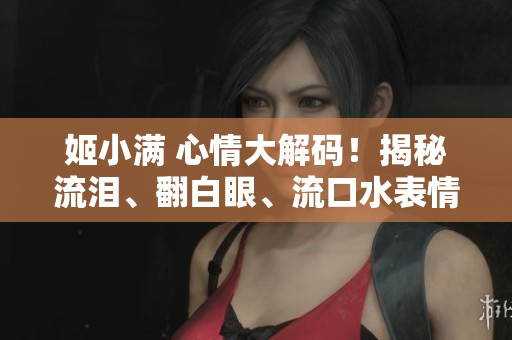 姬小满 心情大解码！揭秘流泪、翻白眼、流口水表情的背后故事