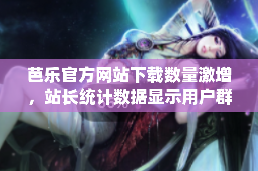 芭乐官方网站下载数量激增，站长统计数据显示用户群体持续扩大