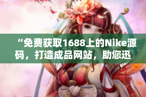 “免费获取1688上的Nike源码，打造成品网站，助您迅速开展业务！”