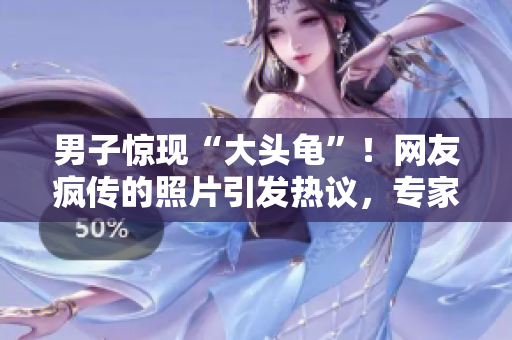 男子惊现“大头龟”！网友疯传的照片引发热议，专家解析背后原因！