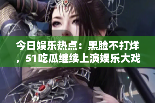 今日娱乐热点：黑脸不打烊，51吃瓜继续上演娱乐大戏！