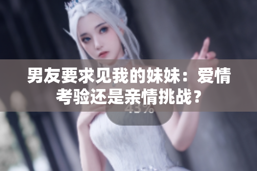 男友要求见我的妹妹：爱情考验还是亲情挑战？