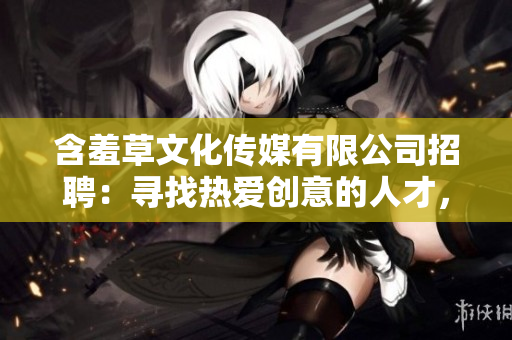 含羞草文化传媒有限公司招聘：寻找热爱创意的人才，共同书写未来领域新篇章!