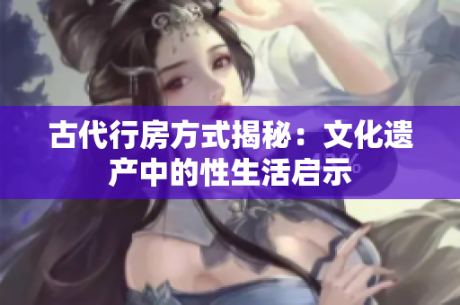 古代行房方式揭秘：文化遗产中的性生活启示