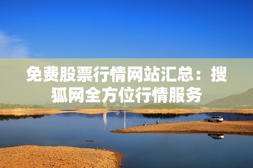 免费股票行情网站汇总：搜狐网全方位行情服务
