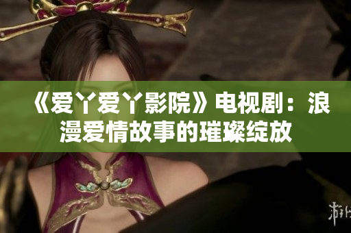 《爱丫爱丫影院》电视剧：浪漫爱情故事的璀璨绽放
