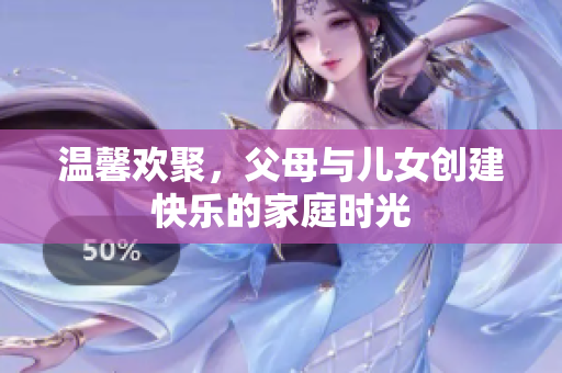 温馨欢聚，父母与儿女创建快乐的家庭时光