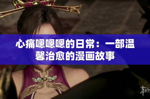心痛嗯嗯嗯的日常：一部温馨治愈的漫画故事