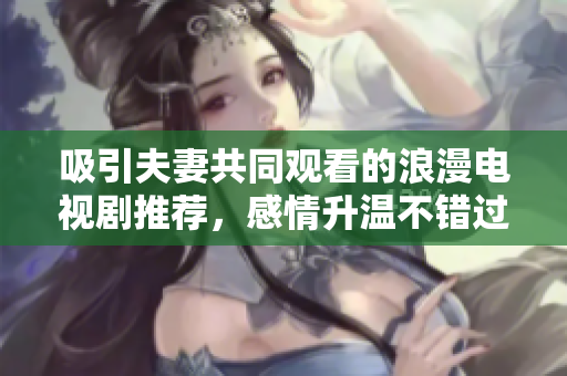 吸引夫妻共同观看的浪漫电视剧推荐，感情升温不错过