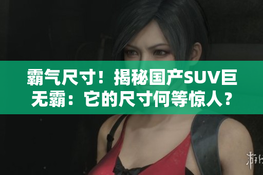 霸气尺寸！揭秘国产SUV巨无霸：它的尺寸何等惊人？