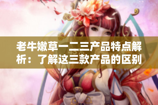 老牛嫩草一二三产品特点解析：了解这三款产品的区别