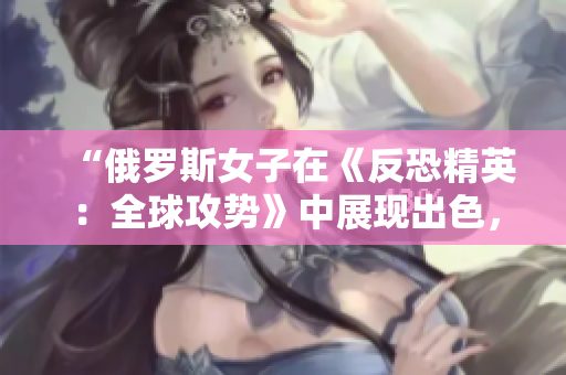 “俄罗斯女子在《反恐精英：全球攻势》中展现出色，成为电竞界新宠”