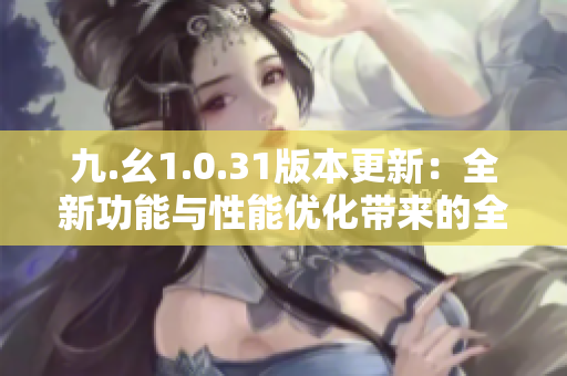 九.幺1.0.31版本更新：全新功能与性能优化带来的全面升级