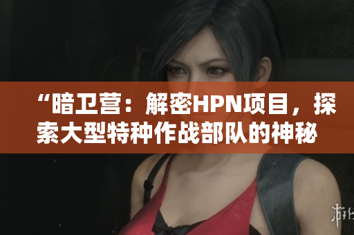 “暗卫营：解密HPN项目，探索大型特种作战部队的神秘面纱”