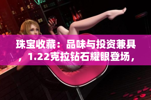 珠宝收藏：品味与投资兼具，1.22克拉钻石耀眼登场，18K黄金华美绽放