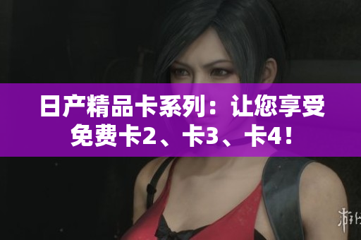 日产精品卡系列：让您享受免费卡2、卡3、卡4！
