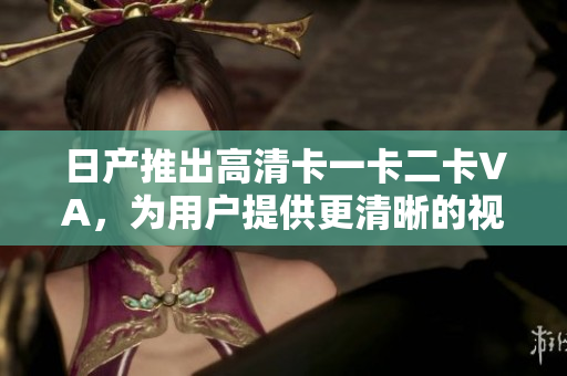日产推出高清卡一卡二卡VA，为用户提供更清晰的视觉体验