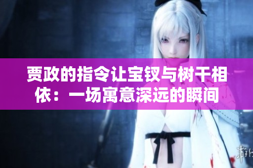 贾政的指令让宝钗与树干相依：一场寓意深远的瞬间