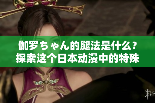 伽罗ちゃん的腿法是什么？探索这个日本动漫中的特殊技能
