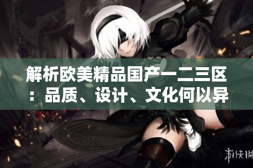 解析欧美精品国产一二三区：品质、设计、文化何以异同