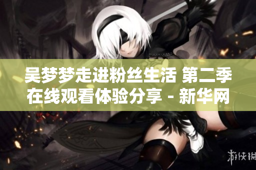 吴梦梦走进粉丝生活 第二季在线观看体验分享 - 新华网报道