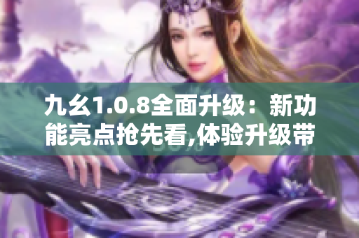 九幺1.0.8全面升级：新功能亮点抢先看,体验升级带来全新感受