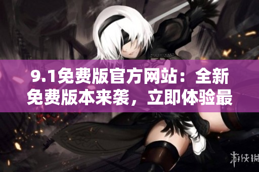 9.1免费版官方网站：全新免费版本来袭，立即体验最新功能