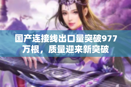 国产连接线出口量突破977万根，质量迎来新突破