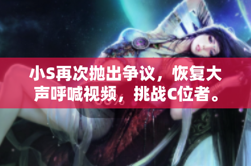 小S再次抛出争议，恢复大声呼喊视频，挑战C位者。