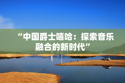 “中国爵士嘻哈：探索音乐融合的新时代”