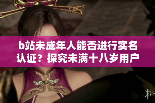 b站未成年人能否进行实名认证？探究未满十八岁用户的认证规定