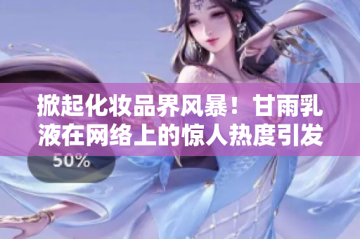掀起化妆品界风暴！甘雨乳液在网络上的惊人热度引发狂潮